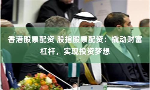 香港股票配资 股指股票配资：撬动财富杠杆，实现投资梦想