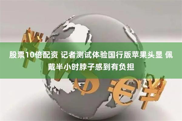 股票10倍配资 记者测试体验国行版苹果头显 佩戴半小时脖子感到有负担